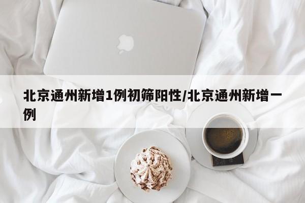 北京通州新增1例初筛阳性/北京通州新增一例