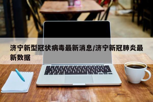 济宁新型冠状病毒最新消息/济宁新冠肺炎最新数据