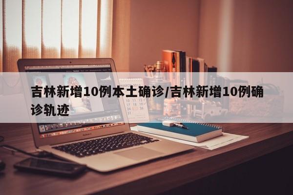 吉林新增10例本土确诊/吉林新增10例确诊轨迹