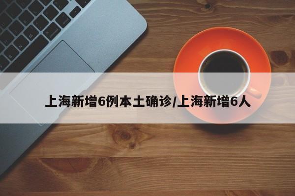 上海新增6例本土确诊/上海新增6人