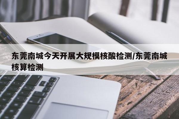 东莞南城今天开展大规模核酸检测/东莞南城核算检测