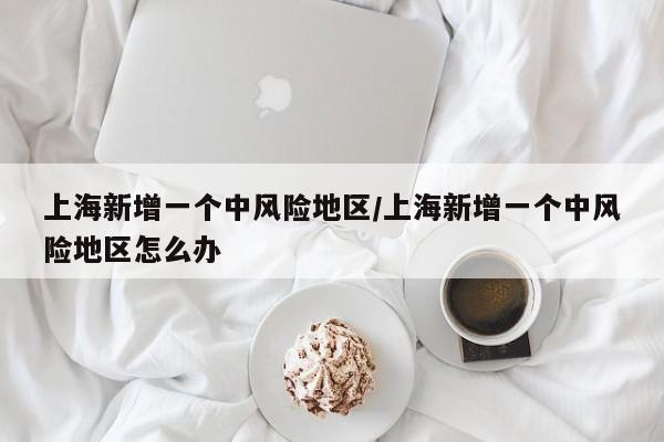 上海新增一个中风险地区/上海新增一个中风险地区怎么办