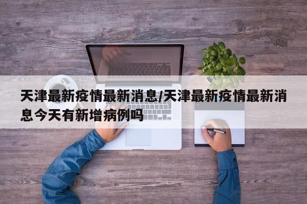 天津最新疫情最新消息/天津最新疫情最新消息今天有新增病例吗