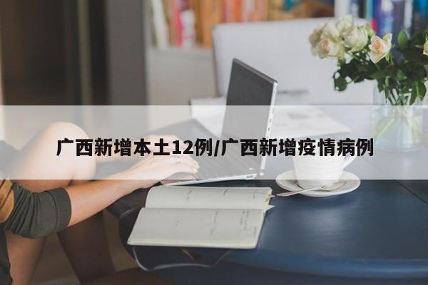 广西新增本土12例/广西新增疫情病例