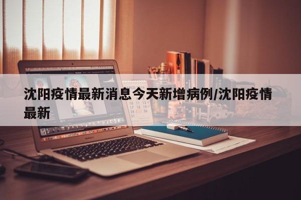 沈阳疫情最新消息今天新增病例/沈阳疫情 最新