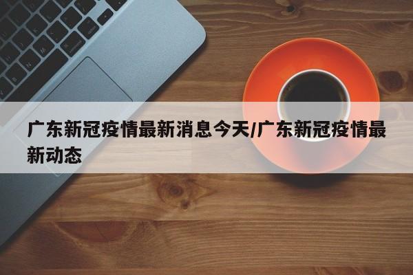 广东新冠疫情最新消息今天/广东新冠疫情最新动态