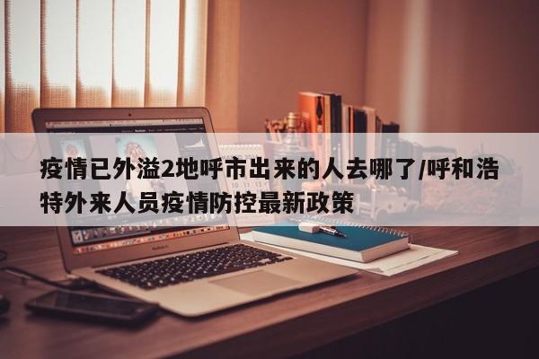 疫情已外溢2地呼市出来的人去哪了/呼和浩特外来人员疫情防控最新政策