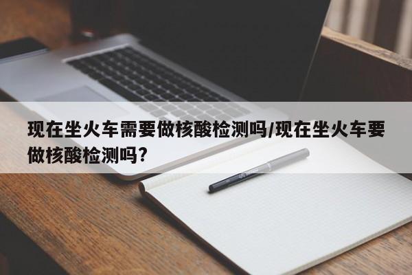 现在坐火车需要做核酸检测吗/现在坐火车要做核酸检测吗?