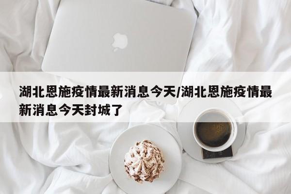湖北恩施疫情最新消息今天/湖北恩施疫情最新消息今天封城了