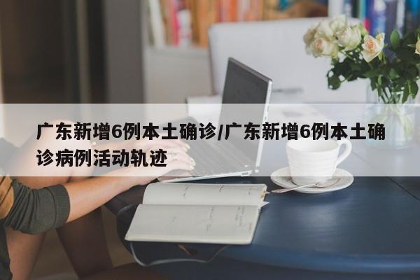 广东新增6例本土确诊/广东新增6例本土确诊病例活动轨迹
