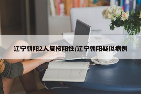 辽宁朝阳2人复核阳性/辽宁朝阳疑似病例