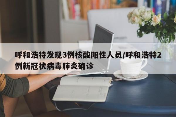 呼和浩特发现3例核酸阳性人员/呼和浩特2例新冠状病毒肺炎确诊