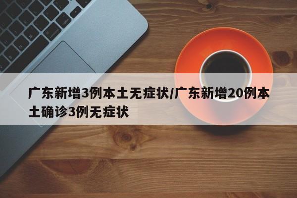 广东新增3例本土无症状/广东新增20例本土确诊3例无症状