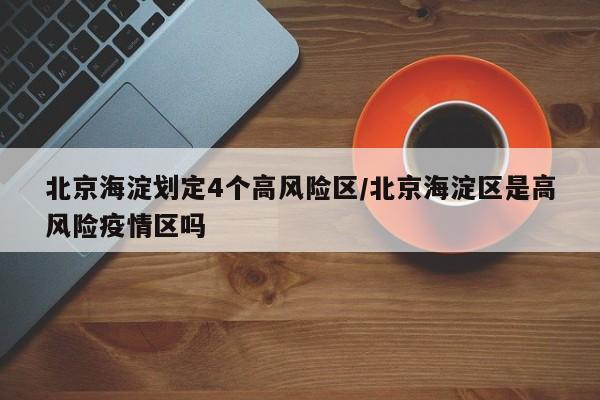 北京海淀划定4个高风险区/北京海淀区是高风险疫情区吗