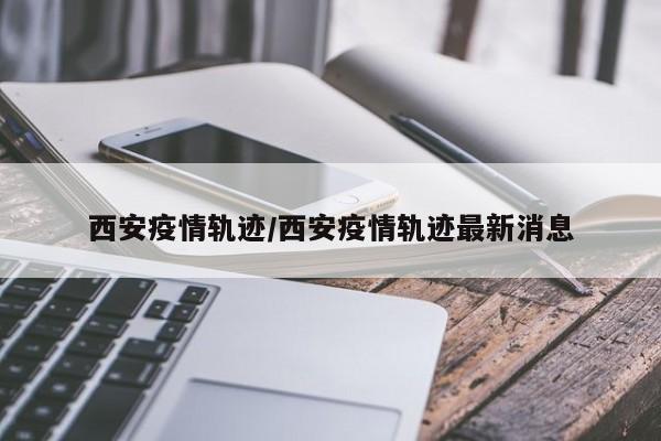 西安疫情轨迹/西安疫情轨迹最新消息