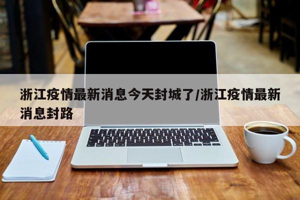 浙江疫情最新消息今天封城了/浙江疫情最新消息封路