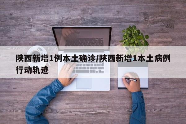 陕西新增1例本土确诊/陕西新增1本土病例行动轨迹