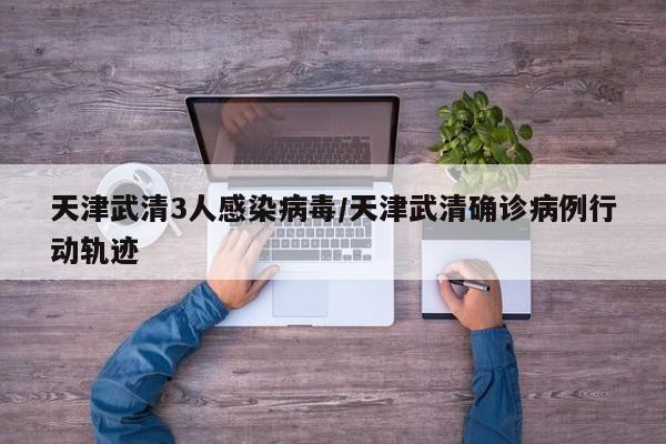 天津武清3人感染病毒/天津武清确诊病例行动轨迹
