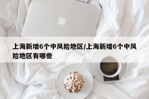 上海新增6个中风险地区/上海新增6个中风险地区有哪些
