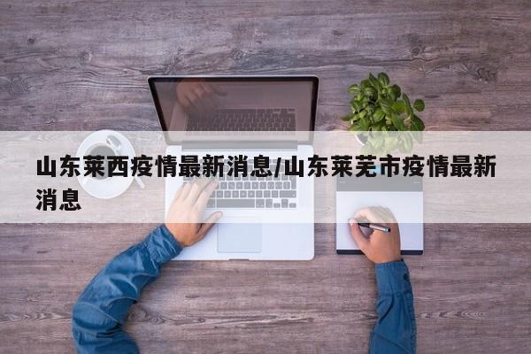 山东莱西疫情最新消息/山东莱芜市疫情最新消息