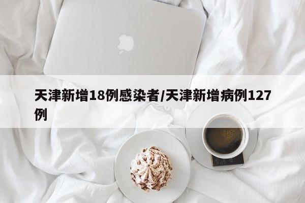 天津新增18例感染者/天津新增病例127例