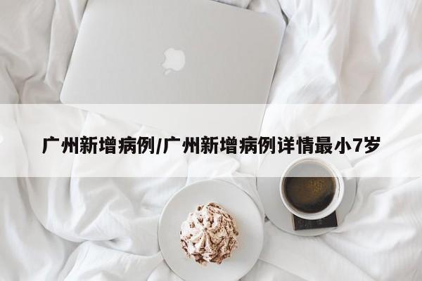 广州新增病例/广州新增病例详情最小7岁
