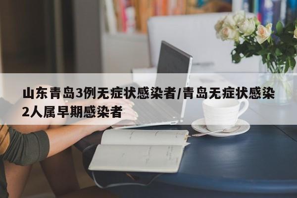 山东青岛3例无症状感染者/青岛无症状感染2人属早期感染者