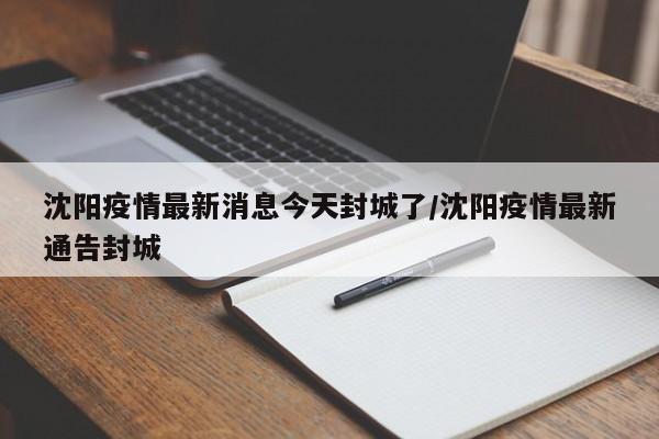 沈阳疫情最新消息今天封城了/沈阳疫情最新通告封城