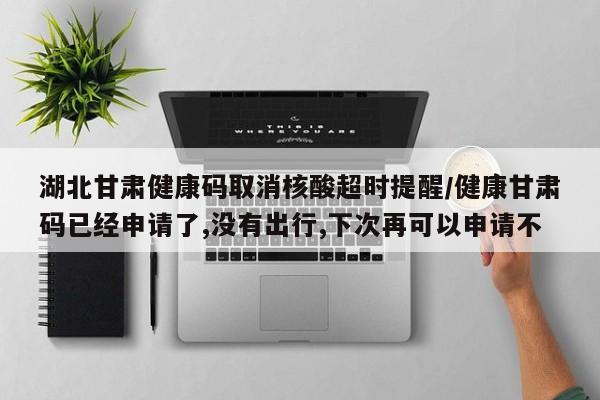 湖北甘肃健康码取消核酸超时提醒/健康甘肃码已经申请了,没有出行,下次再可以申请不