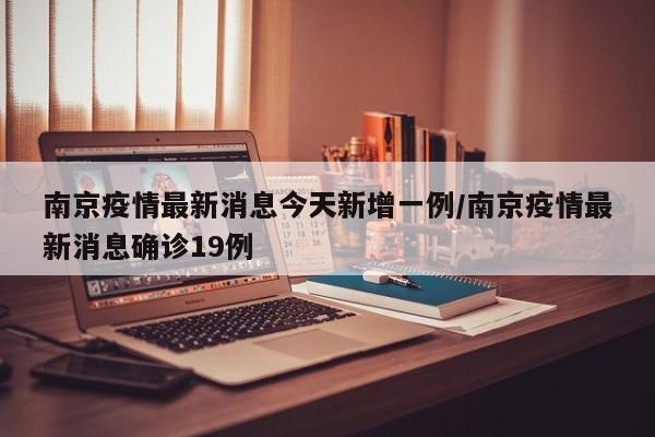 南京疫情最新消息今天新增一例/南京疫情最新消息确诊19例