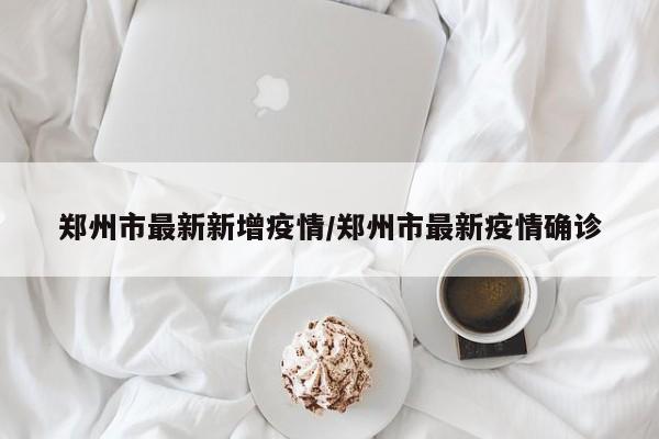 郑州市最新新增疫情/郑州市最新疫情确诊