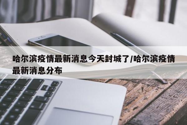 哈尔滨疫情最新消息今天封城了/哈尔滨疫情最新消息分布