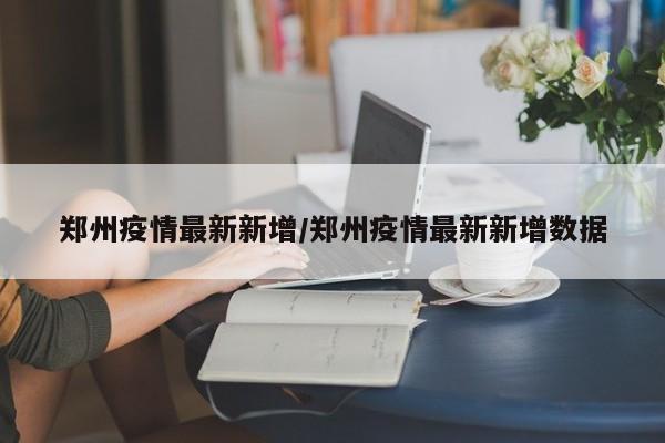 郑州疫情最新新增/郑州疫情最新新增数据
