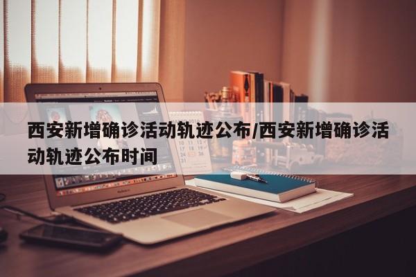 西安新增确诊活动轨迹公布/西安新增确诊活动轨迹公布时间