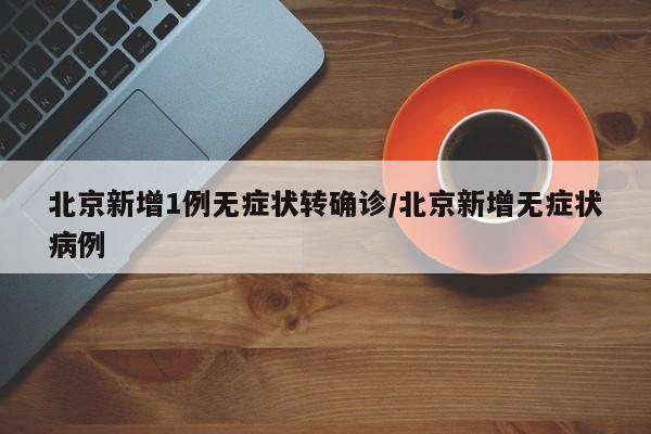 北京新增1例无症状转确诊/北京新增无症状病例