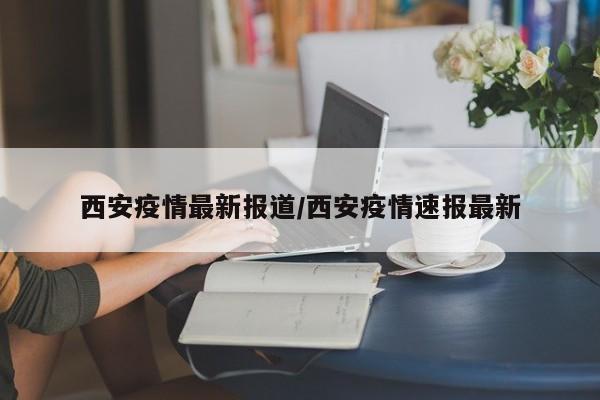 西安疫情最新报道/西安疫情速报最新