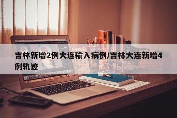 吉林新增2例大连输入病例/吉林大连新增4例轨迹