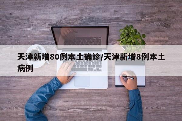 天津新增80例本土确诊/天津新增8例本土病例
