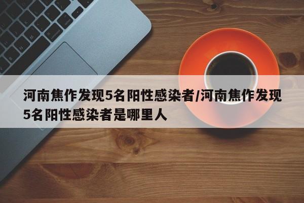 河南焦作发现5名阳性感染者/河南焦作发现5名阳性感染者是哪里人