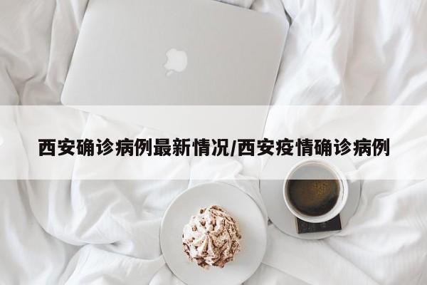 西安确诊病例最新情况/西安疫情确诊病例