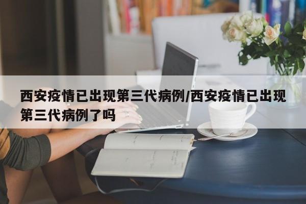 西安疫情已出现第三代病例/西安疫情已出现第三代病例了吗