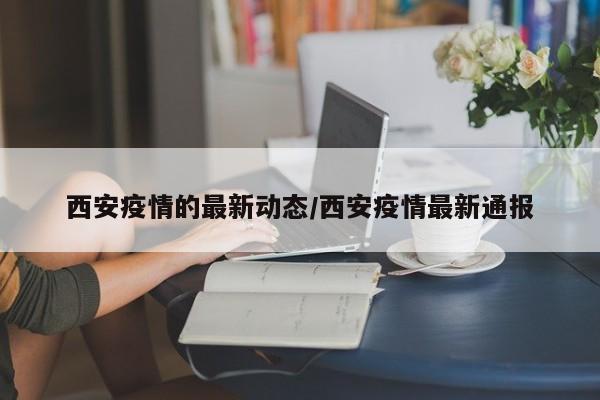 西安疫情的最新动态/西安疫情最新通报