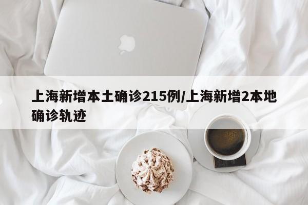上海新增本土确诊215例/上海新增2本地确诊轨迹