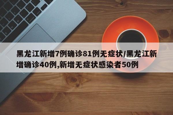 黑龙江新增7例确诊81例无症状/黑龙江新增确诊40例,新增无症状感染者50例