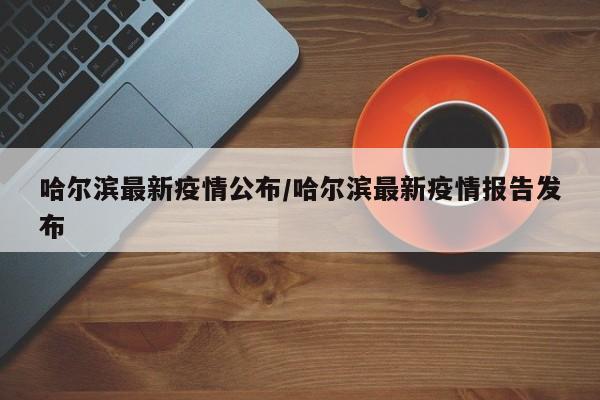哈尔滨最新疫情公布/哈尔滨最新疫情报告发布