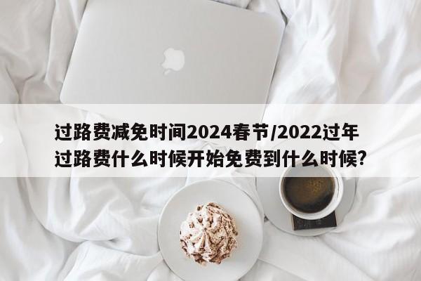 过路费减免时间2024春节/2022过年过路费什么时候开始免费到什么时候?
