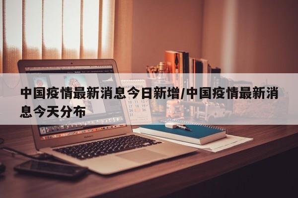 中国疫情最新消息今日新增/中国疫情最新消息今天分布