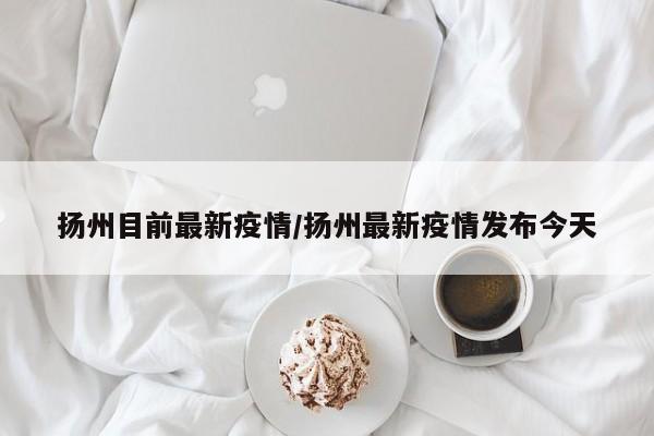 扬州目前最新疫情/扬州最新疫情发布今天