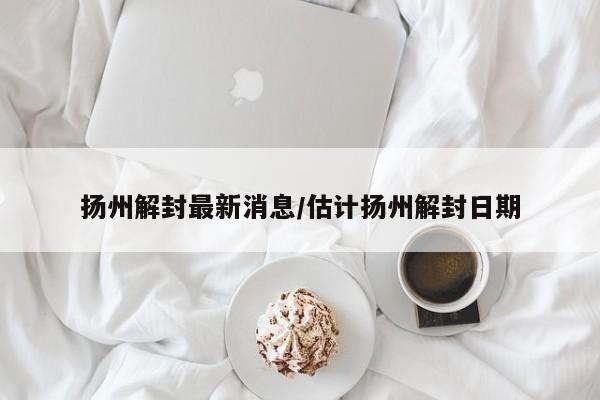 扬州解封最新消息/估计扬州解封日期