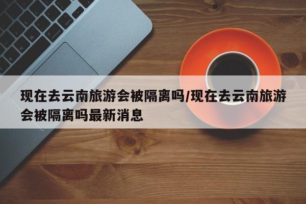 现在去云南旅游会被隔离吗/现在去云南旅游会被隔离吗最新消息